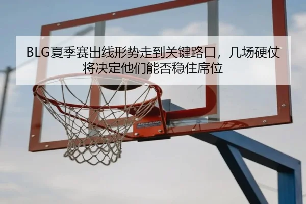 BLG夏季赛出线形势走到关键路口，几场硬仗将决定他们能否稳住席位