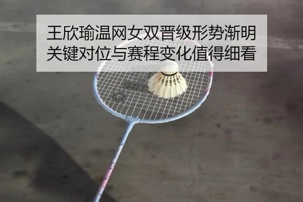王欣瑜温网女双晋级形势渐明 关键对位与赛程变化值得细看